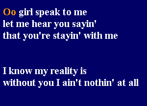 00 girl speak to me
let me hear you sayin'
that you're stayin' With me

I knowr my reality is
Without you I ain't nothin' at all