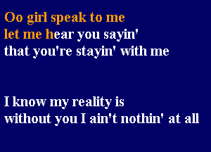 00 girl speak to me
let me hear you sayin'
that you're stayin' With me

I knowr my reality is
Without you I ain't nothin' at all