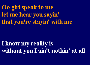 00 girl speak to me
let me hear you sayin'
that you're stayin' With me

I knowr my reality is
Without you I ain't nothin' at all