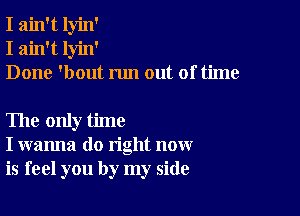 I ain't lyin'
I ain't lyin'
Done 'bout run out of time

The only time
I wanna do right now
is feel you by my side