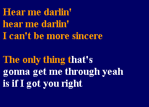 Hear me darlin'
hear me darlin'
I can't be more sincere

The only thing that's
gonna get me through yeah
is if I got you right