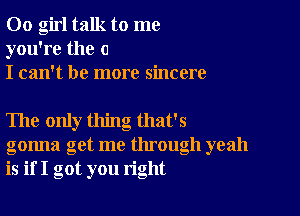 00 girl talk to me
you're the o
I can't be more sincere

The only thing that's
gonna get me through yeah
is if I got you right