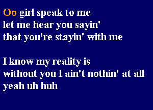 00 girl speak to me
let me hear you sayin'
that you're stayin' With me

I knowr my reality is
Without you I ain't nothin' at all
yeah uh huh