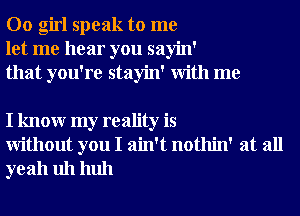 00 girl speak to me
let me hear you sayin'
that you're stayin' With me

I knowr my reality is
Without you I ain't nothin' at all
yeah uh huh