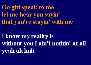 00 girl speak to me
let me hear you sayin'
that you're stayin' With me

I knowr my reality is
Without you I ain't nothin' at all
yeah uh huh