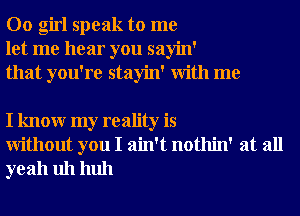 00 girl speak to me
let me hear you sayin'
that you're stayin' With me

I knowr my reality is
Without you I ain't nothin' at all
yeah uh huh