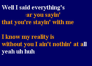 Well I said everything's
aar you sayin'
that you're stayin' With me

I knowr my reality is
Without you I ain't nothin' at all
yeah uh huh