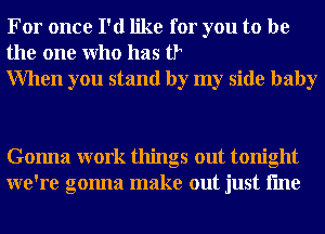 For once I'd like for you to be
the one Who has t?
When you stand by my side baby

Gonna work things out tonight
we're gonna make out just fme