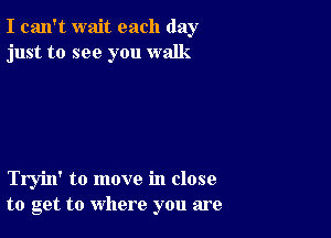 I can't wait each day
just to see you walk

Tryin' to move in close
to get to where you are