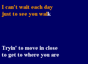 I can't wait each day
just to see you walk

Tryin' to move in close
to get to where you are