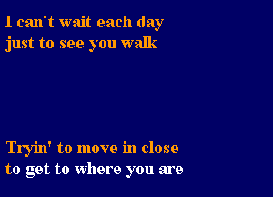 I can't wait each day
just to see you walk

Tryin' to move in close
to get to where you are