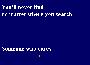 Y ou'll never fund
no matter where you search

Someone who cares
o