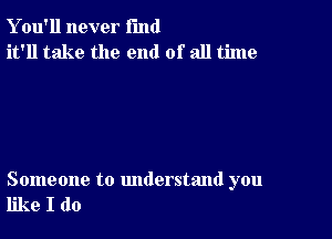 Y ou'll never fund
it'll take the end of all time

Someone to understand you
like I do