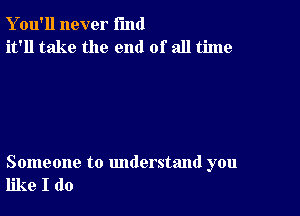 Y ou'll never fund
it'll take the end of all time

Someone to understand you
like I do