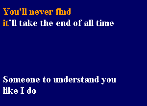 Y ou'll never fund
it'll take the end of all time

Someone to understand you
like I do