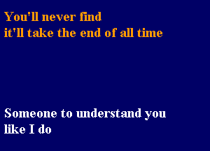 Y ou'll never fund
it'll take the end of all time

Someone to understand you
like I do