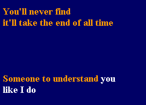 Y ou'll never fund
it'll take the end of all time

Someone to understand you
like I do