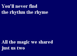 Y ou'll never fund
the rhythm the rhyme

All the magic we shared
just us two