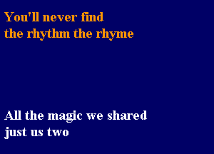 Y ou'll never fund
the rhythm the rhyme

All the magic we shared
just us two