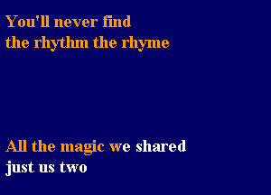 Y ou'll never fund
the rhythm the rhyme

All the magic we shared
just us two