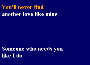 Y ou'll never fund
another love like mine

Someone who needs you
like I do