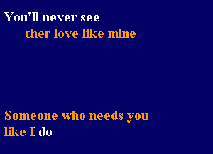 Y ou'll never see
ther love like mine

Someone who needs you
like I do