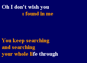 Oh I don't wish you
I found in me

You keep searching
and searching
your whole life through