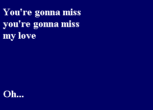 Y ou're gonna miss
you're gonna miss
my love