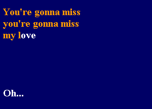 Y ou're gonna miss
you're gonna miss
my love