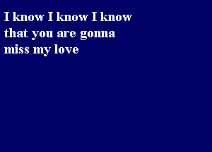 I know I know I know
that you are gonna
miss my love