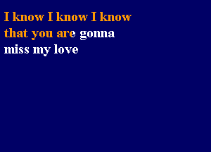 I know I know I know
that you are gonna
miss my love