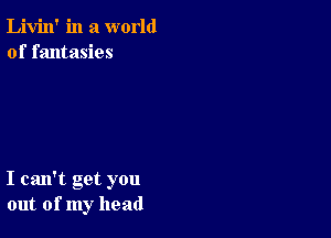 Livin' in a world
of fantasies

I can't get you
out of my head