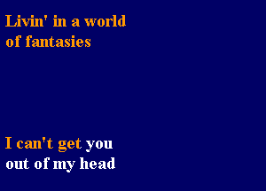 Livin' in a world
of fantasies

I can't get you
out of my head