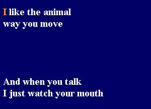 I like the animal
way you move

And when you talk.
I just watch your mouth