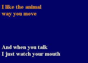 I like the animal
way you move

And when you talk.
I just watch your mouth