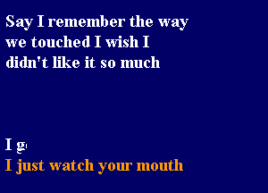 Say I remember the way
we touched I wish I
didn't like it so much

I g.-
I just watch your mouth