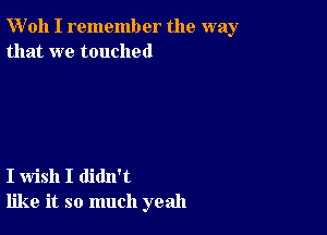 W'oh I remember the way
that we touched

I wish I didn't
like it so much yeah