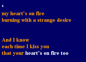 C

my heart's on the
burning With a strange desire

And I know
each time I kiss you
that your heart's on lire too