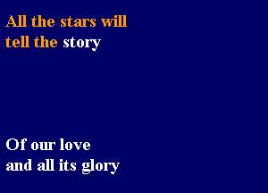 All the stars will
tell the story

Of our love
and all its glory