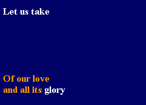 Let us take

Of our love
and all its glory