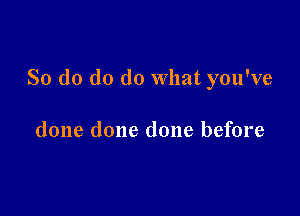 So d0 do do What you've

done done done before