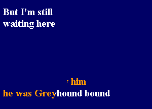 But I'm still
waiting here

I him
he was Greyhound bound