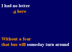 I had no letter
.g here

Without a fear
that bus will someday turn around