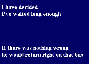 I have decided
I've waited long enough

If there was nothing wrong
he would return right on that bus