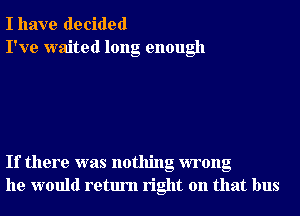 I have decided
I've waited long enough

If there was nothing wrong
he would return right on that bus