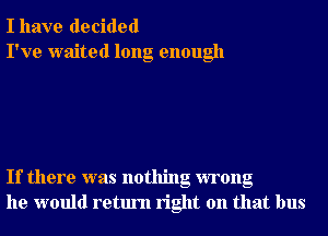 I have decided
I've waited long enough

If there was nothing wrong
he would return right on that bus