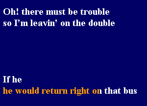 Oh! there must be trouble
so I'm leavin' 0n the double

If he
he would return right on that bus