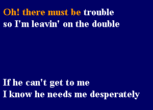 Oh! there must be trouble
so I'm leavin' 0n the double

If he can't get to me
I know he needs me desperately