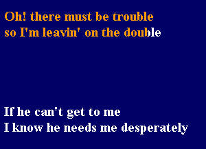 Oh! there must be trouble
so I'm leavin' 0n the double

If he can't get to me
I know he needs me desperately