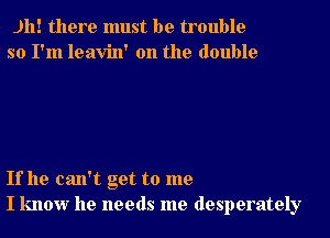 Jh! there must be trouble
so I'm leavin' 0n the double

If he can't get to me
I know he needs me desperately